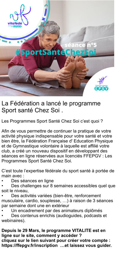 La Fédération a lancé le programme Sport santé Chez Soi .   Les Programmes Sport Santé Chez Soi c’est quoi ?  Afin de vous permettre de continuer la pratique de votre activité physique indispensable pour votre santé et votre bien être, la Fédération Française d' Education Physique et de Gymnastique volontaire à laquelle est affilié votre club, a créé un nouveau dispositif en développant des séances en ligne réservées aux licenciés FFEPGV : Les Programmes Sport Santé Chez Soi.  C’est toute l’expertise fédérale du sport santé à portée de main avec : •	Des séances en ligne •	Des challenges sur 8 semaines accessibles quel que soit le niveau, •	Des activités variées (bien-être, renforcement musculaire, cardio, souplesse, …) à raison de 3 séances par semaine dont une en extérieur •	Un encadrement par des animateurs diplômés •	Des contenus enrichis (audioguides, podcasts et webinaires).  Depuis le 29 Mars, le programme VITALITE est en ligne sur le site, comment y accéder ?  cliquez sur le lien suivant pour créer votre compte : https://ffepgv.fr/inscription  …et laissez vous guider.